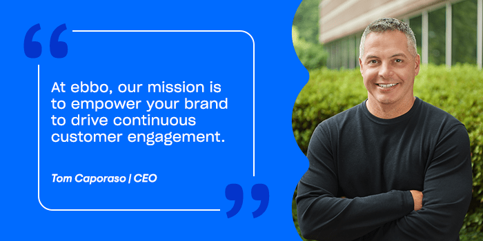 At ebbo, our mission is to empower your brand to drive continuous customer engagement. 